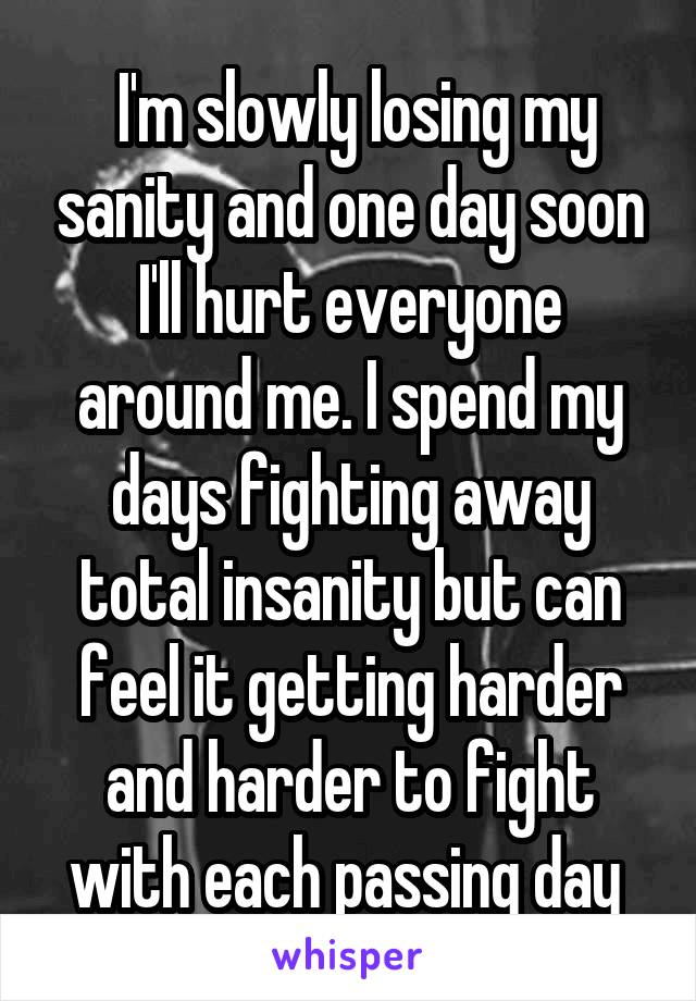  I'm slowly losing my sanity and one day soon I'll hurt everyone around me. I spend my days fighting away total insanity but can feel it getting harder and harder to fight with each passing day 