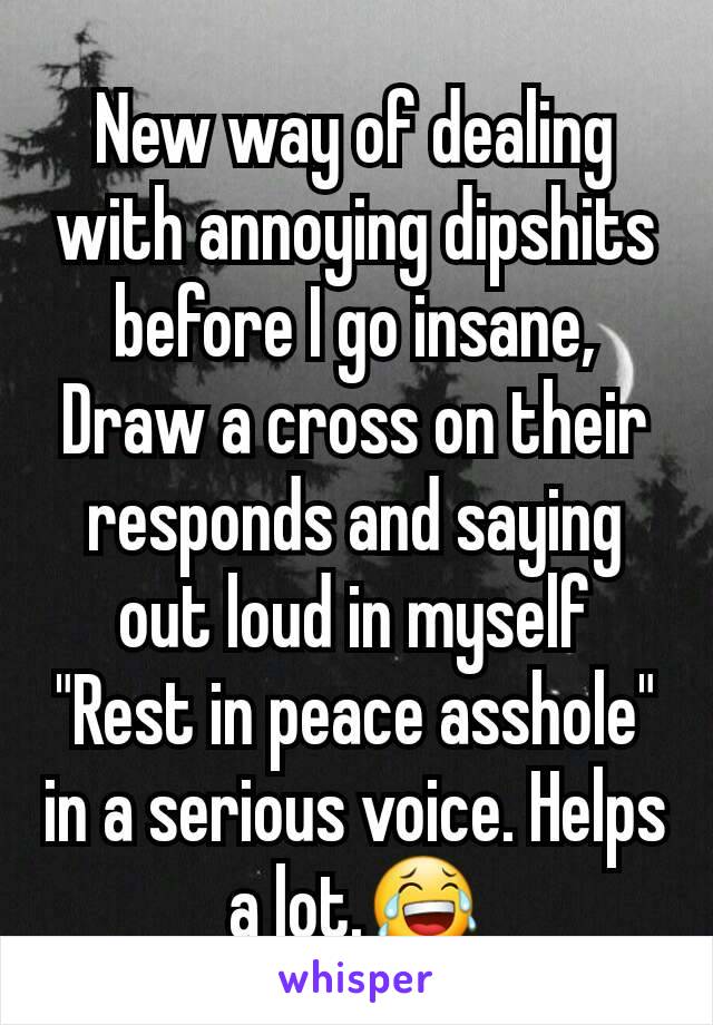 New way of dealing with annoying dipshits before I go insane, Draw a cross on their responds and saying out loud in myself "Rest in peace asshole" in a serious voice. Helps a lot.😂