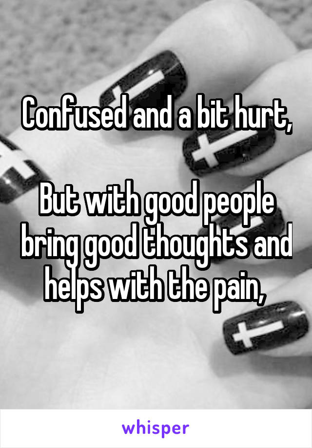 Confused and a bit hurt, 
But with good people bring good thoughts and helps with the pain, 
