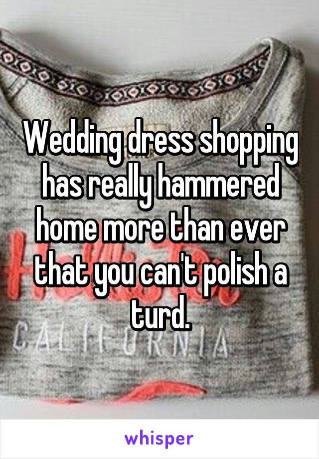 Wedding dress shopping has really hammered home more than ever that you can't polish a turd.