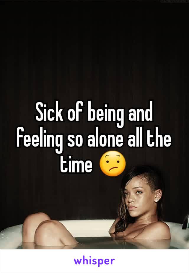 Sick of being and feeling so alone all the time 😕