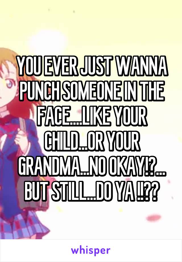 YOU EVER JUST WANNA PUNCH SOMEONE IN THE FACE....LIKE YOUR CHILD...OR YOUR GRANDMA...NO OKAY!?... BUT STILL...DO YA !!??