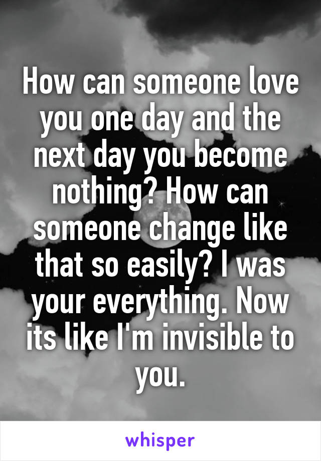 How can someone love you one day and the next day you become nothing? How can someone change like that so easily? I was your everything. Now its like I'm invisible to you.