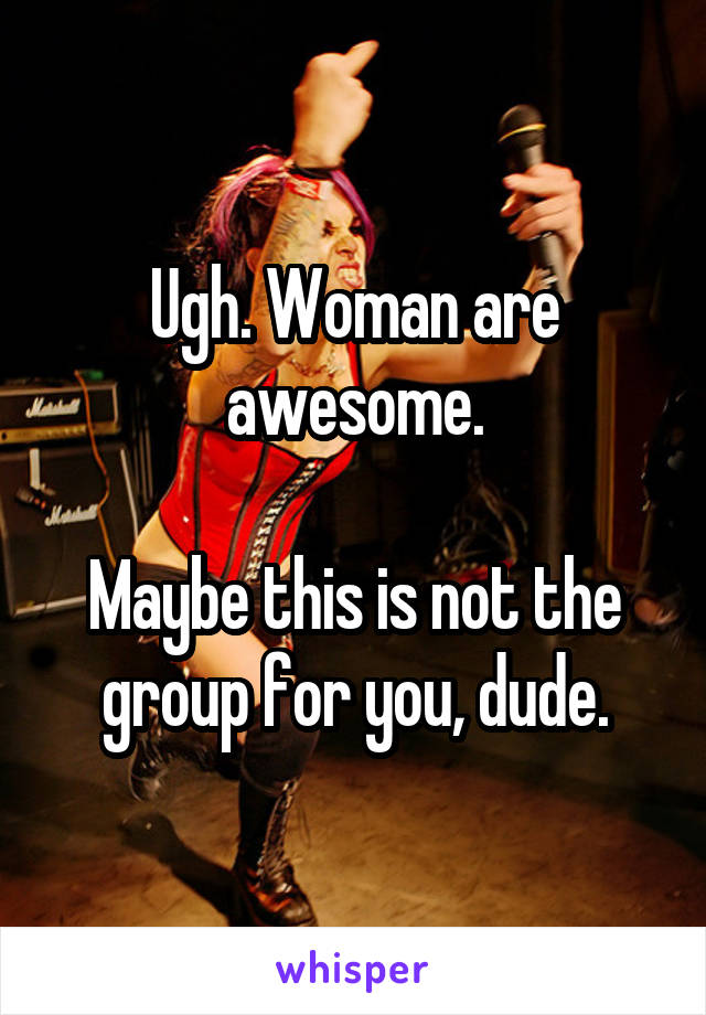 Ugh. Woman are awesome.

Maybe this is not the group for you, dude.