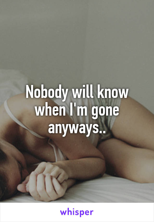 Nobody will know when I'm gone anyways..