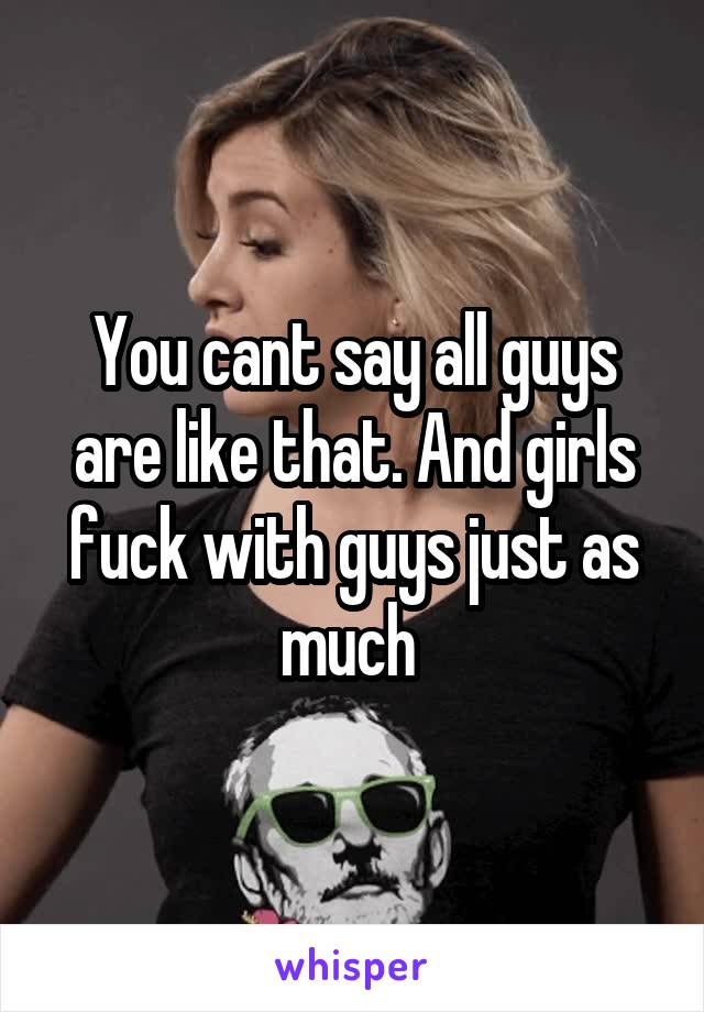 You cant say all guys are like that. And girls fuck with guys just as much 