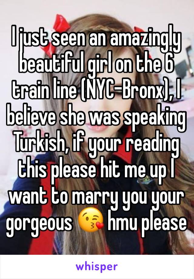 I just seen an amazingly beautiful girl on the 6 train line (NYC-Bronx), I believe she was speaking Turkish, if your reading this please hit me up I want to marry you your gorgeous 😘 hmu please