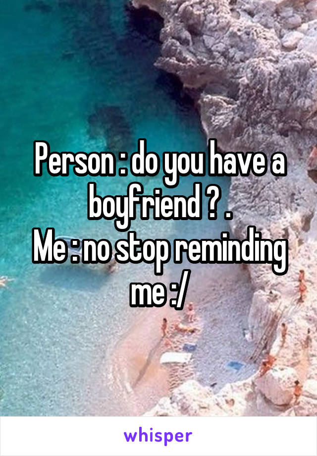 Person : do you have a boyfriend ? .
Me : no stop reminding me :/