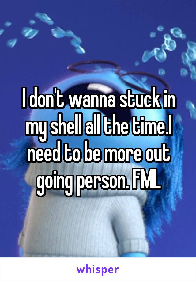 I don't wanna stuck in my shell all the time.I need to be more out going person. FML