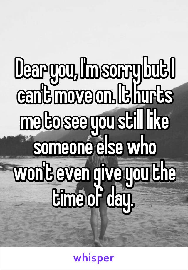 Dear you, I'm sorry but I can't move on. It hurts me to see you still like someone else who won't even give you the time of day. 