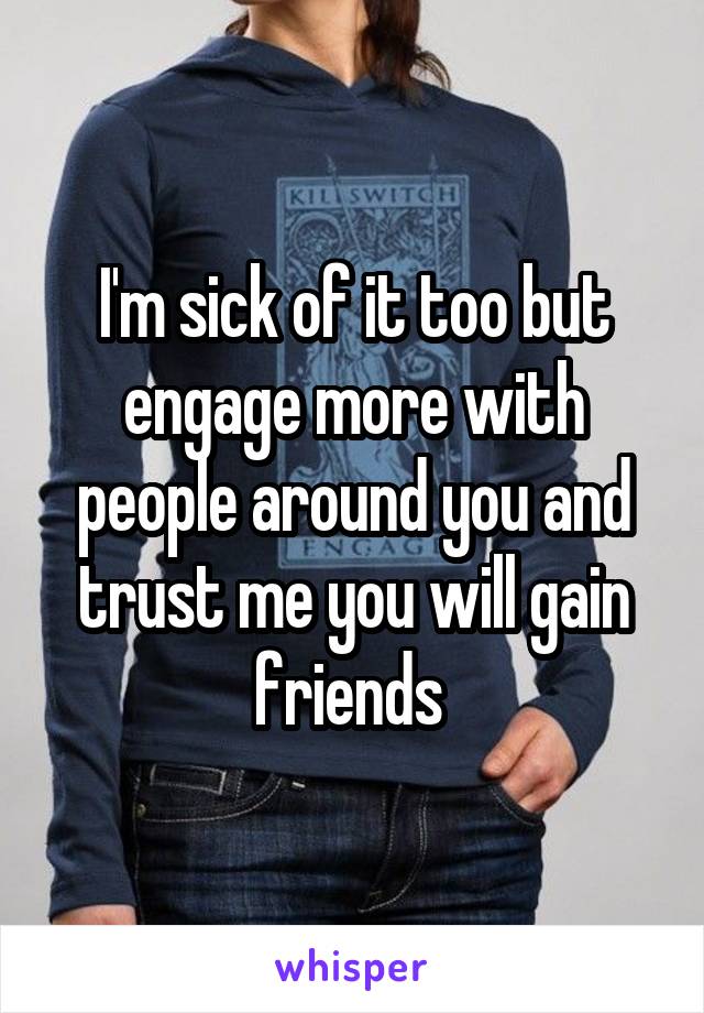 I'm sick of it too but engage more with people around you and trust me you will gain friends 