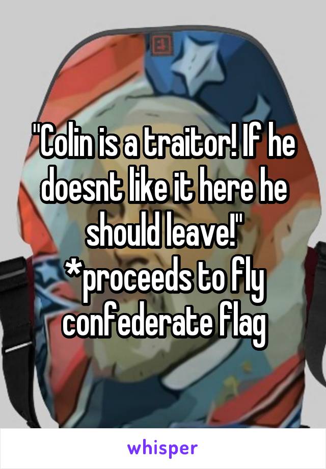 "Colin is a traitor! If he doesnt like it here he should leave!"
*proceeds to fly confederate flag