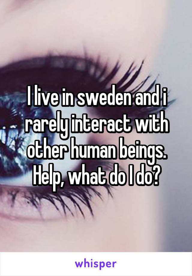 I live in sweden and i rarely interact with other human beings. Help, what do I do?