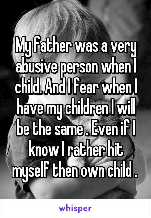 My father was a very abusive person when I child. And I fear when I have my children I will be the same . Even if I know I rather hit myself then own child . 