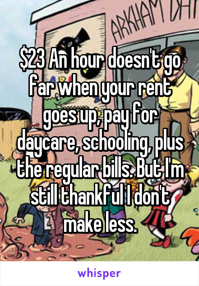 $23 An hour doesn't go far when your rent goes up, pay for daycare, schooling, plus the regular bills. But I'm still thankful I don't make less.