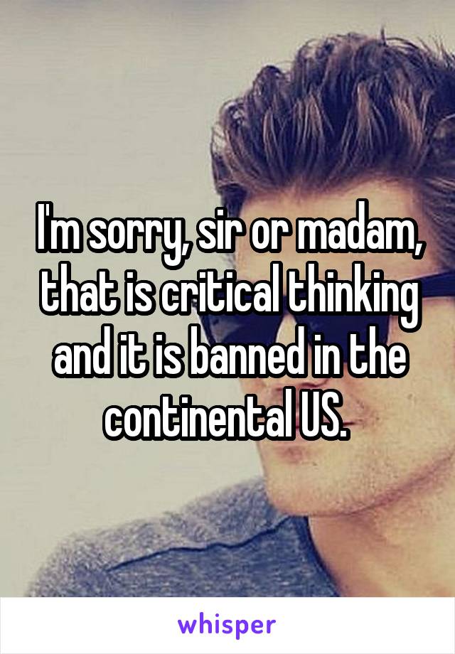 I'm sorry, sir or madam, that is critical thinking and it is banned in the continental US. 