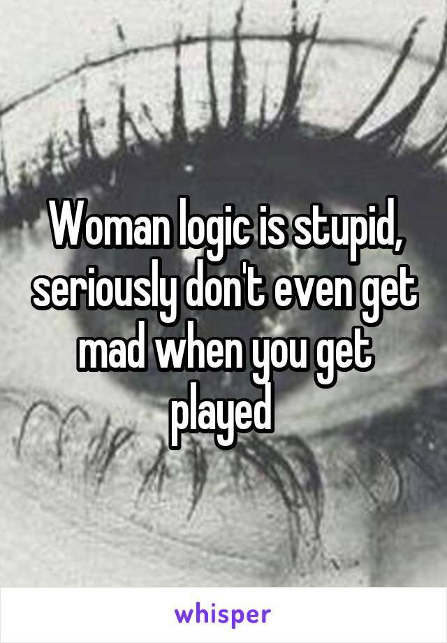 Woman logic is stupid, seriously don't even get mad when you get played 