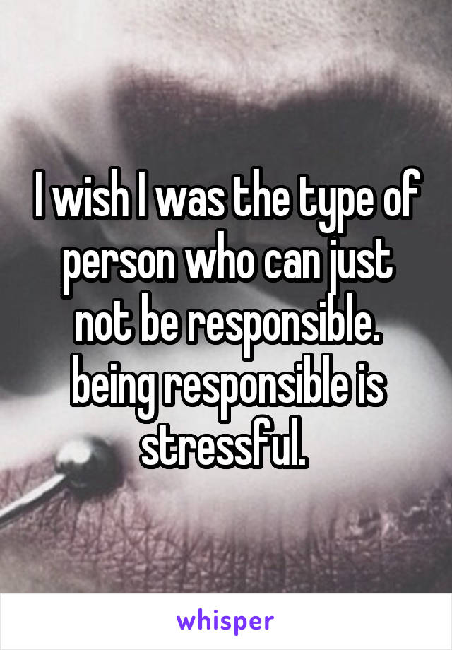 I wish I was the type of person who can just not be responsible. being responsible is stressful. 