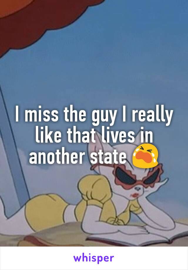 I miss the guy I really like that lives in another state 😭