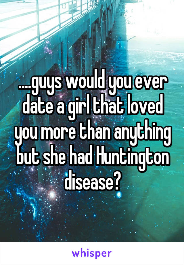 ....guys would you ever date a girl that loved you more than anything but she had Huntington disease?