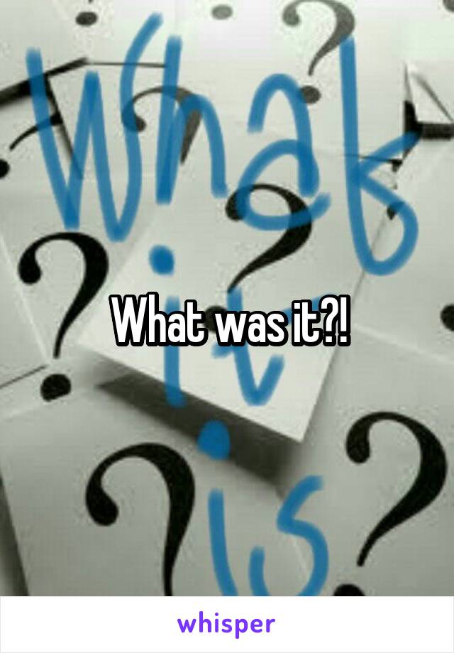 What was it?!