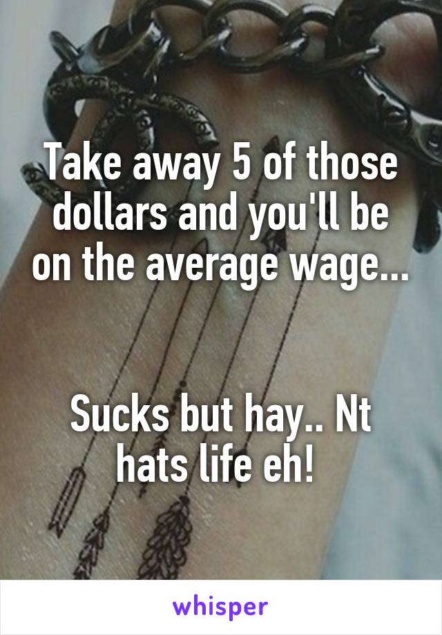 Take away 5 of those dollars and you'll be on the average wage...   

Sucks but hay.. Nt hats life eh! 