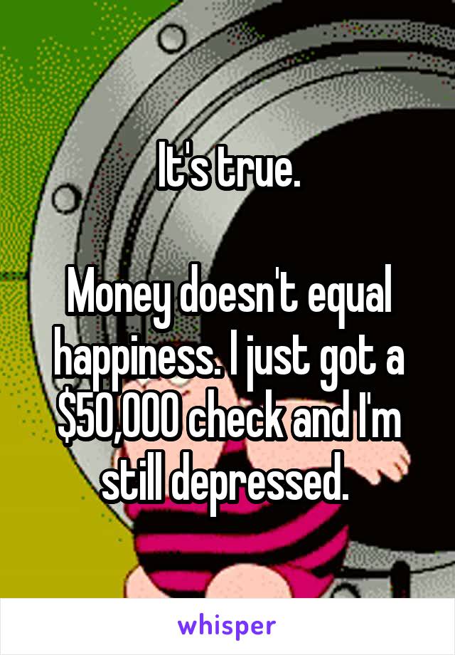 It's true.

Money doesn't equal happiness. I just got a $50,000 check and I'm still depressed. 