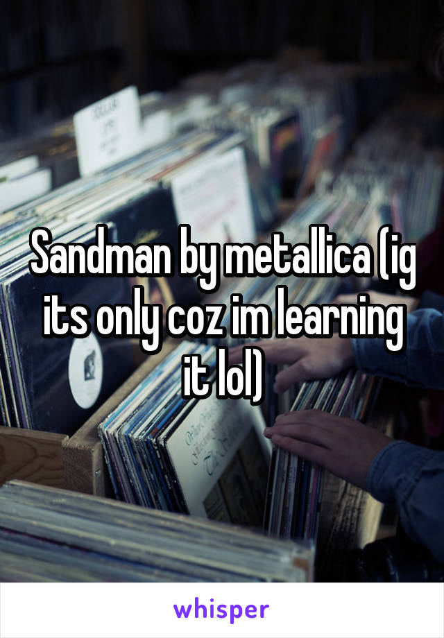 Sandman by metallica (ig its only coz im learning it lol)