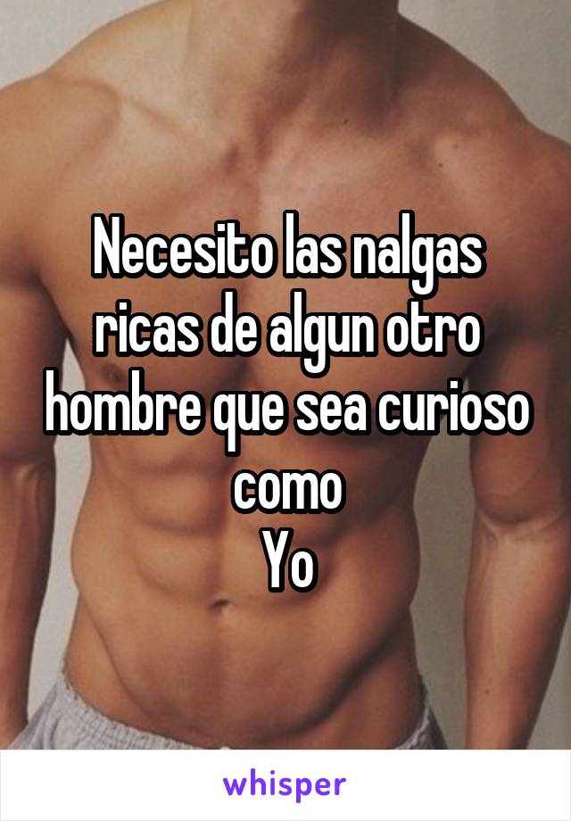 Necesito las nalgas ricas de algun otro hombre que sea curioso como
Yo