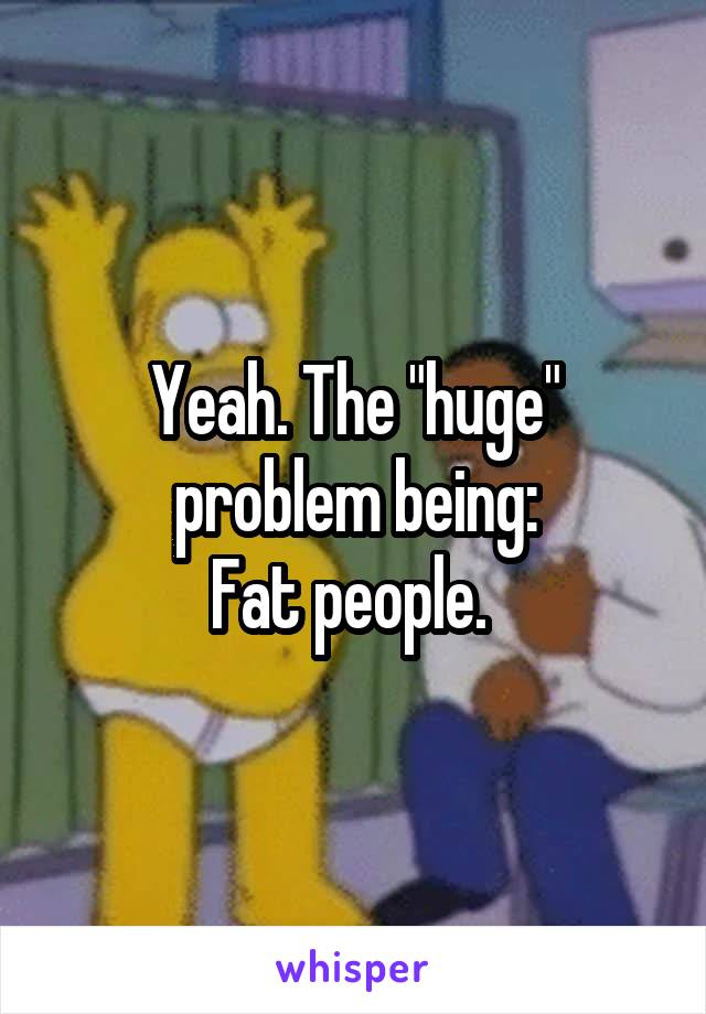 Yeah. The "huge" problem being:
Fat people. 