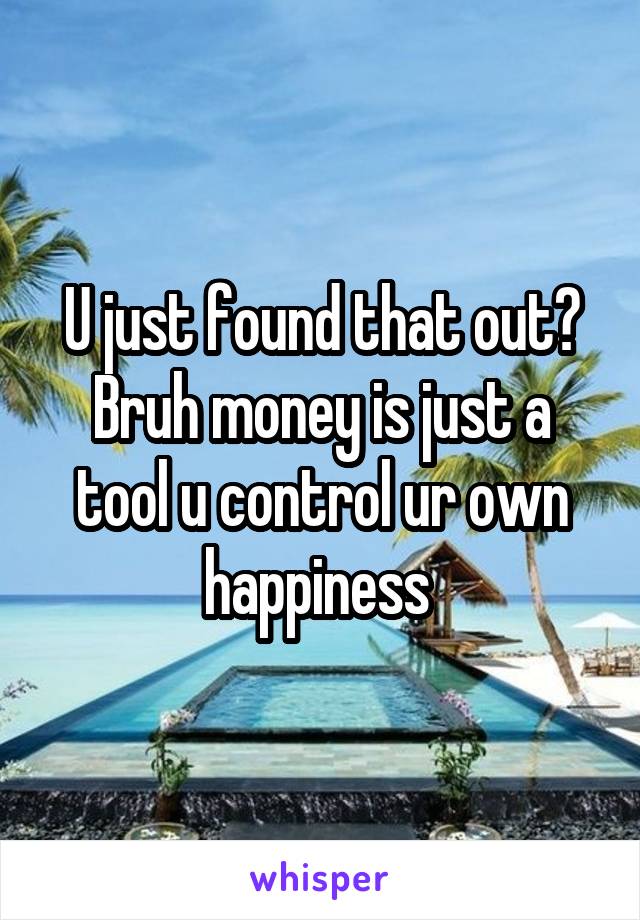 U just found that out?
Bruh money is just a tool u control ur own happiness 