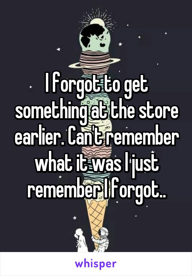 I forgot to get something at the store earlier. Can't remember what it was I just remember I forgot..