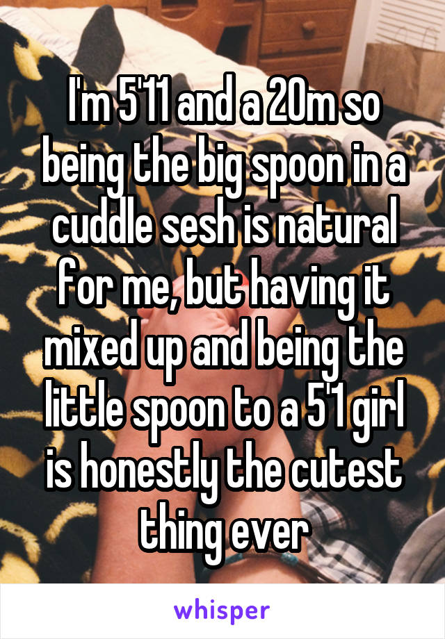 I'm 5'11 and a 20m so being the big spoon in a cuddle sesh is natural for me, but having it mixed up and being the little spoon to a 5'1 girl is honestly the cutest thing ever