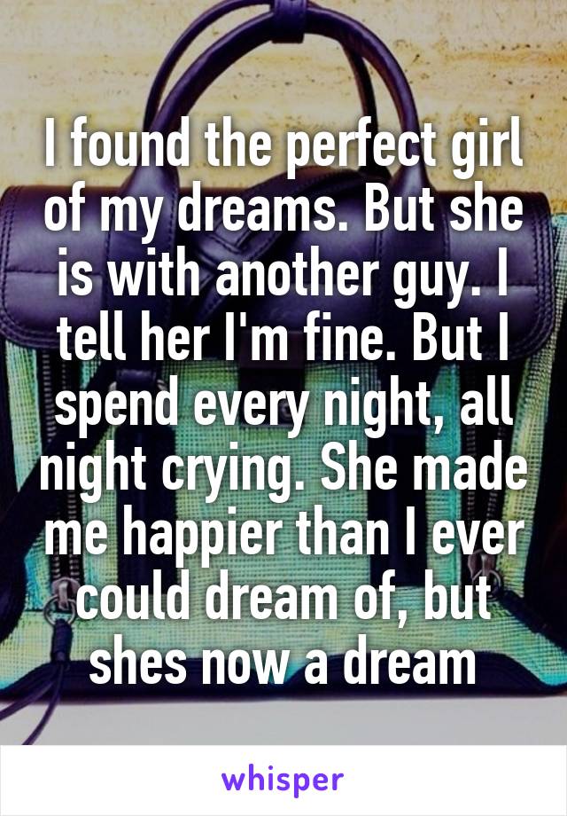 I found the perfect girl of my dreams. But she is with another guy. I tell her I'm fine. But I spend every night, all night crying. She made me happier than I ever could dream of, but shes now a dream