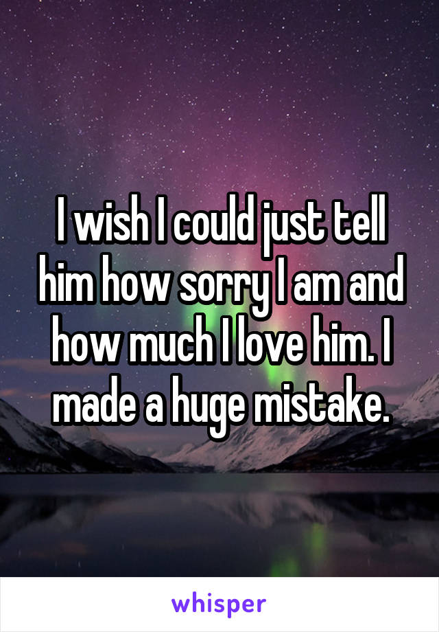 I wish I could just tell him how sorry I am and how much I love him. I made a huge mistake.