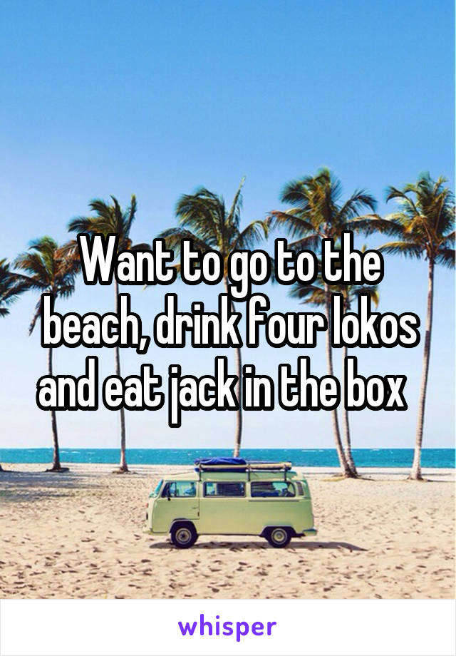 Want to go to the beach, drink four lokos and eat jack in the box  