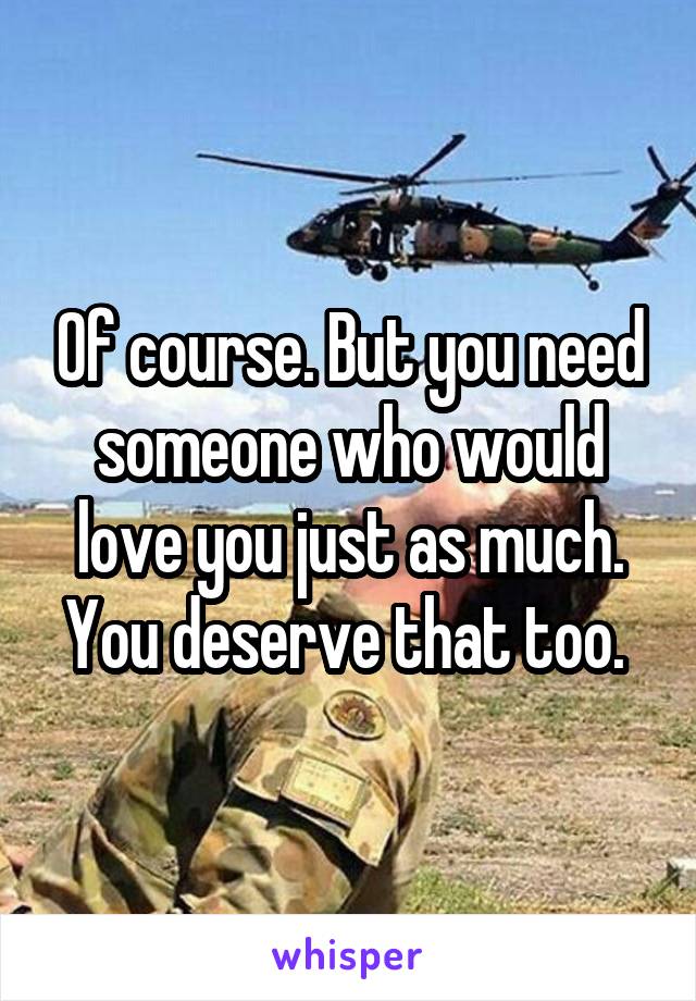 Of course. But you need someone who would love you just as much. You deserve that too. 