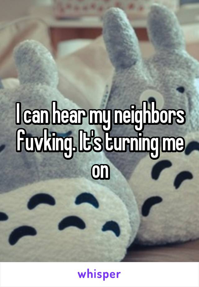 I can hear my neighbors fuvking. It's turning me on