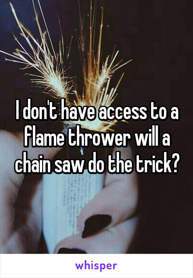 I don't have access to a flame thrower will a chain saw do the trick?