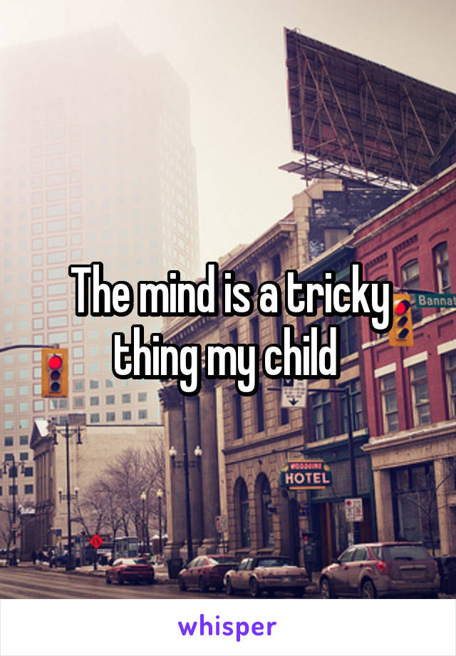 The mind is a tricky thing my child 