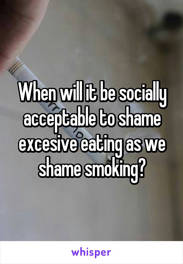 When will it be socially acceptable to shame excesive eating as we shame smoking?