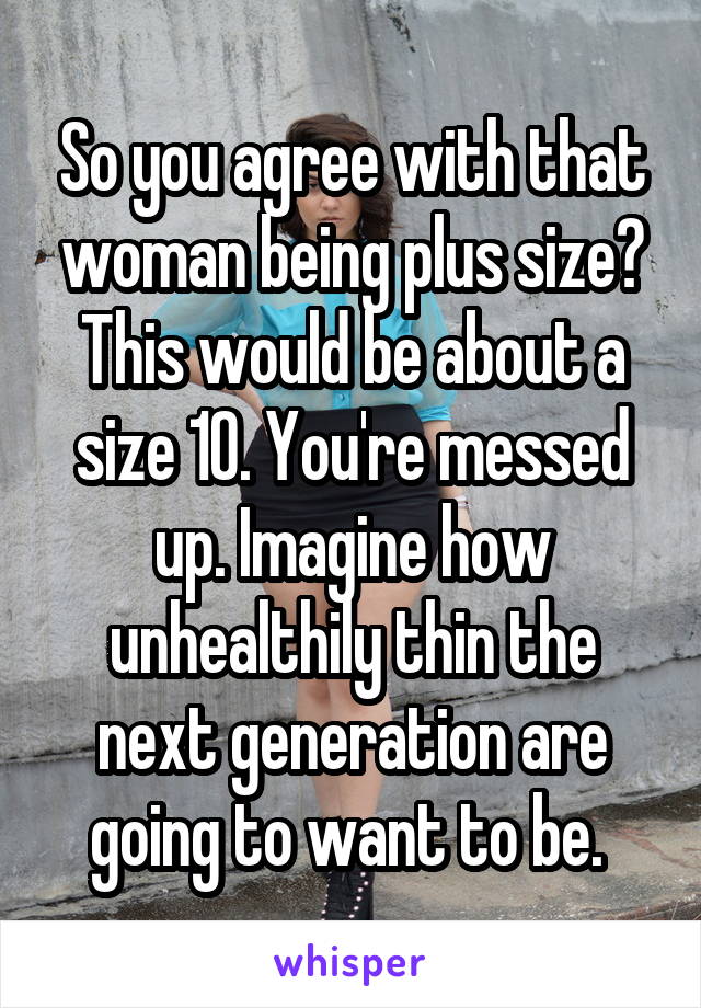 So you agree with that woman being plus size? This would be about a size 10. You're messed up. Imagine how unhealthily thin the next generation are going to want to be. 