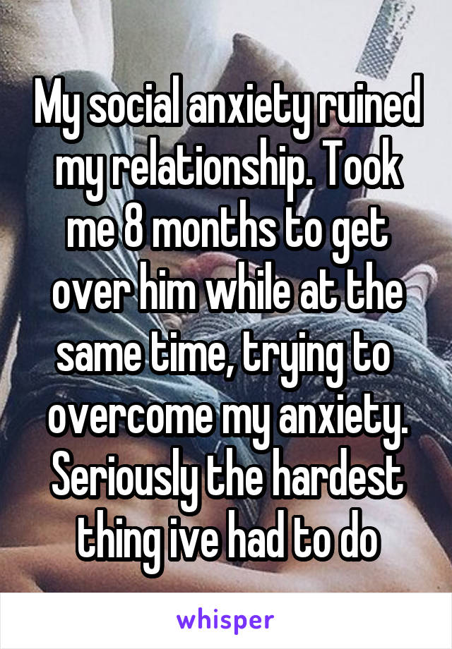 My social anxiety ruined my relationship. Took me 8 months to get over him while at the same time, trying to 
overcome my anxiety. Seriously the hardest thing ive had to do