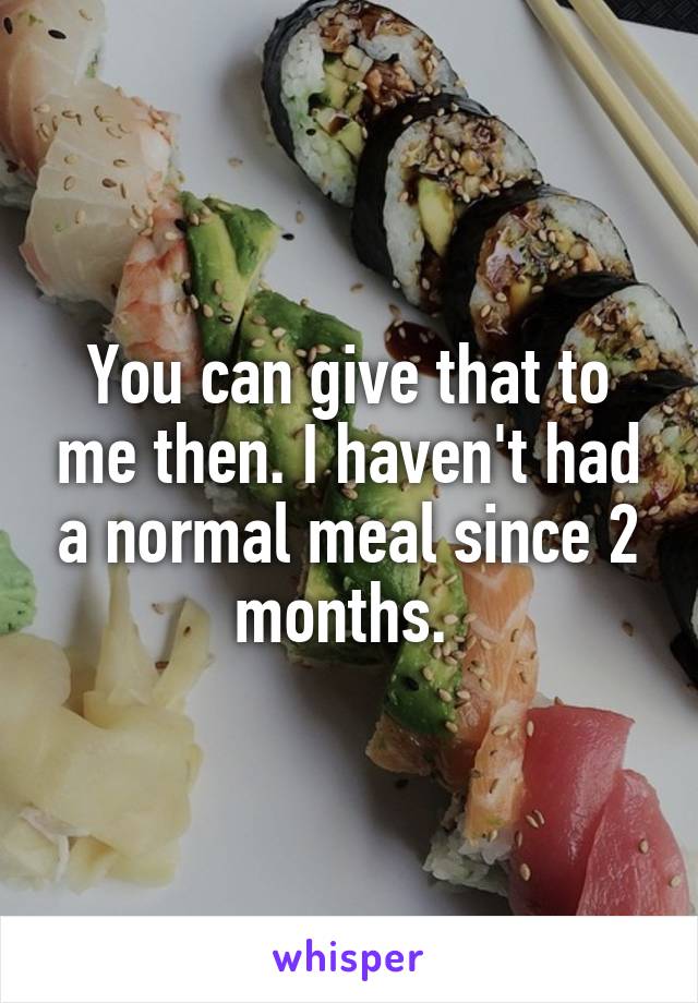 You can give that to me then. I haven't had a normal meal since 2 months. 