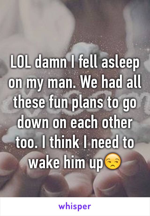 LOL damn I fell asleep on my man. We had all these fun plans to go down on each other too. I think I need to wake him up😒