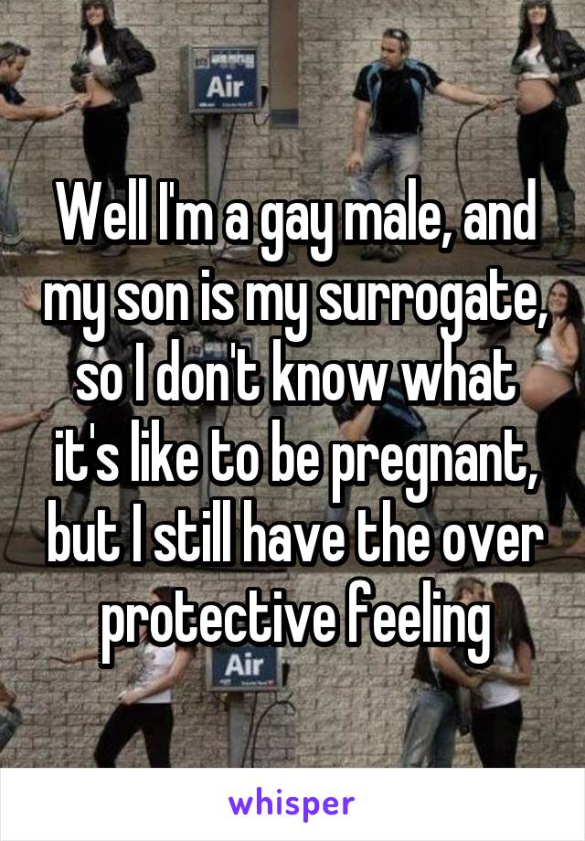 Well I'm a gay male, and my son is my surrogate, so I don't know what it's like to be pregnant, but I still have the over protective feeling