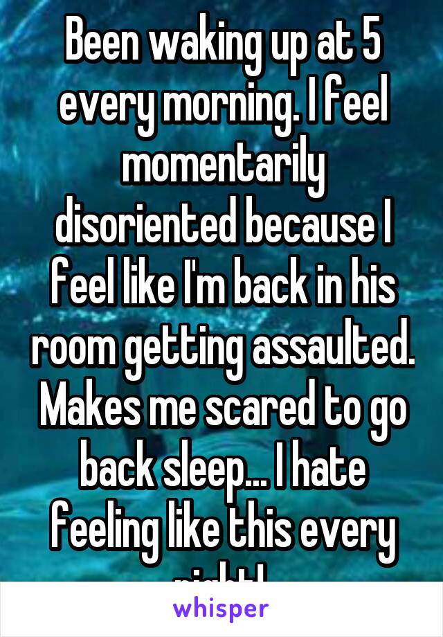 Been waking up at 5 every morning. I feel momentarily disoriented because I feel like I'm back in his room getting assaulted. Makes me scared to go back sleep... I hate feeling like this every night! 