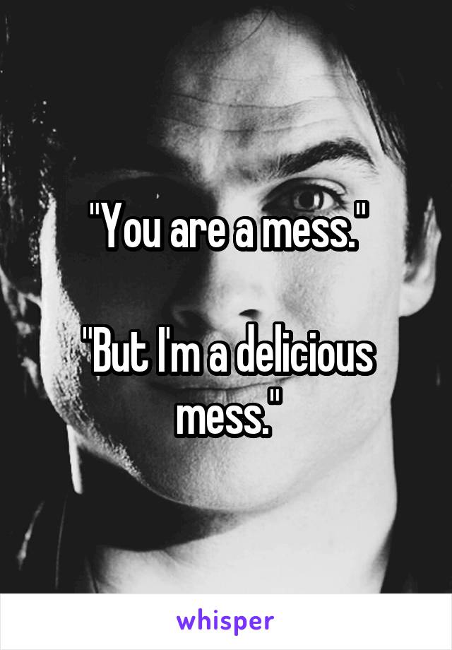 "You are a mess."

"But I'm a delicious mess."