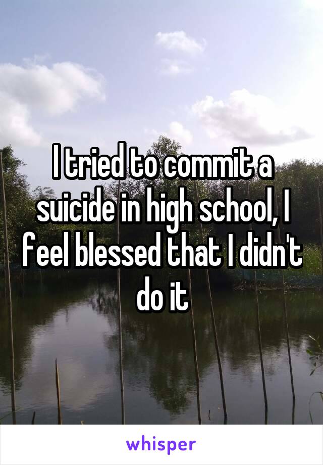 I tried to commit a suicide in high school, I feel blessed that I didn't do it