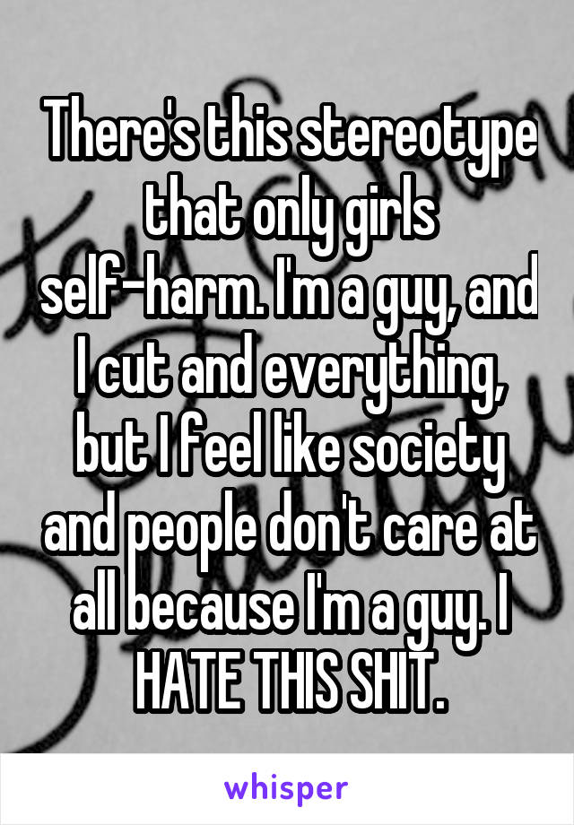 There's this stereotype that only girls self-harm. I'm a guy, and I cut and everything, but I feel like society and people don't care at all because I'm a guy. I HATE THIS SHIT.